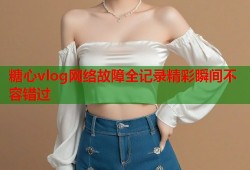 糖心vlog网络故障全记录精彩瞬间不容错过