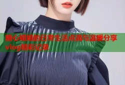 糖心姐姐的日常生活点滴与温暖分享vlog精彩记录