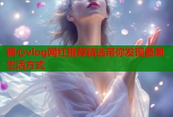 糖心vlog网红推荐精选带你发现最潮生活方式