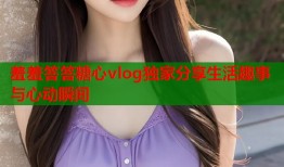 羞羞答答糖心vlog独家分享生活趣事与心动瞬间