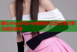 糖心vlog小巨nax的精彩生活日常分享与成长故事