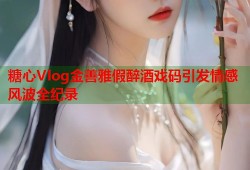 糖心Vlog金善雅假醉酒戏码引发情感风波全纪录