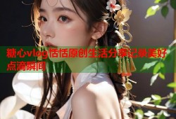 糖心vlog恬恬原创生活分享记录美好点滴瞬间