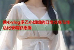 糖心vlog多乙小姐姐的日常分享与生活记录精彩集锦
