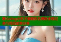 糖心vlog小包子最新改名揭秘全程记录与背后故事分享