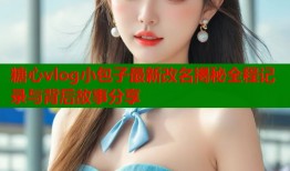 糖心vlog小包子最新改名揭秘全程记录与背后故事分享
