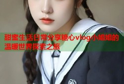 甜蜜生活日常分享糖心vlog小姐姐的温暖世界探索之旅