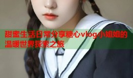 甜蜜生活日常分享糖心vlog小姐姐的温暖世界探索之旅