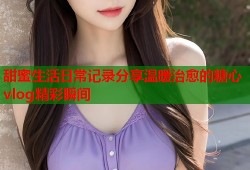 甜蜜生活日常记录分享温暖治愈的糖心vlog精彩瞬间