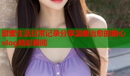甜蜜生活日常记录分享温暖治愈的糖心vlog精彩瞬间
