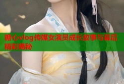 糖心vlog传媒女演员成长故事与幕后精彩揭秘