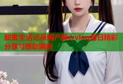 甜蜜生活记录国产糖心vlog每日精彩分享与感动瞬间