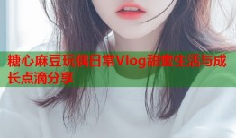 糖心麻豆玩偶日常Vlog甜蜜生活与成长点滴分享