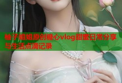 柚子姐姐原创糖心vlog甜蜜日常分享与生活点滴记录
