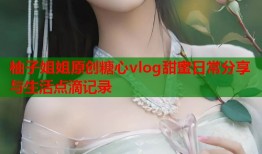 柚子姐姐原创糖心vlog甜蜜日常分享与生活点滴记录