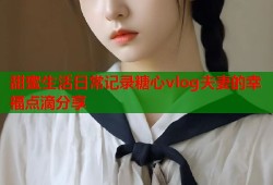 甜蜜生活日常记录糖心vlog夫妻的幸福点滴分享