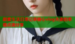 甜蜜生活日常记录糖心vlog夫妻的幸福点滴分享