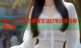 糖心Vlog多乙甜蜜生活日常分享与奇遇记录