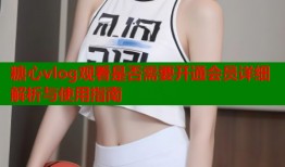 糖心vlog观看是否需要开通会员详细解析与使用指南
