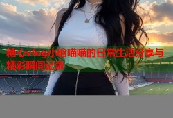 糖心vlog小晗喵喵的日常生活分享与精彩瞬间记录