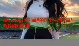 糖心vlog小晗喵喵的日常生活分享与精彩瞬间记录