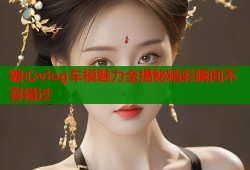 糖心vlog车模魅力全揭秘精彩瞬间不容错过
