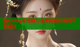 糖心vlog车模魅力全揭秘精彩瞬间不容错过
