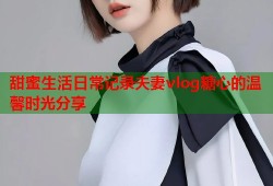 甜蜜生活日常记录夫妻vlog糖心的温馨时光分享