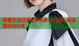 甜蜜生活日常记录夫妻vlog糖心的温馨时光分享