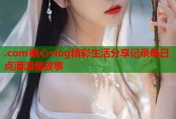 .com糖心vlog精彩生活分享记录每日点滴温馨故事