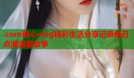 .com糖心vlog精彩生活分享记录每日点滴温馨故事