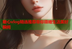 糖心vlog精选推荐带你领略生活美好瞬间