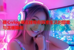 糖心vlog喵在线带你探索生活的甜蜜与温暖瞬间