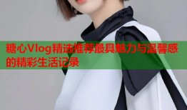 糖心Vlog精选推荐最具魅力与温馨感的精彩生活记录