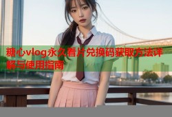 糖心vlog永久看片兑换码获取方法详解与使用指南