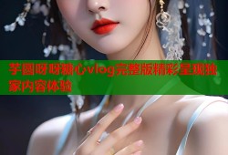 芋圆呀呀糖心vlog完整版精彩呈现独家内容体验