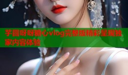 芋圆呀呀糖心vlog完整版精彩呈现独家内容体验