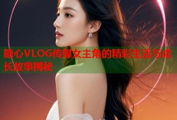糖心VLOG传媒女主角的精彩生活与成长故事揭秘