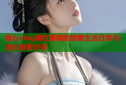 糖心vlog网红娜娜的甜蜜生活日常与成长故事分享