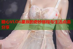 糖心VLOG星辰的奇妙旅程与生活点滴分享