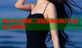 糖心vlog娜娜二郎腿战神的魅力与成名之路揭秘