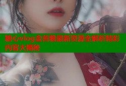 糖心vlog金善雅最新资源全解析精彩内容大揭秘