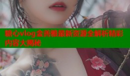 糖心vlog金善雅最新资源全解析精彩内容大揭秘