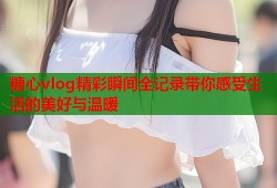 糖心vlog精彩瞬间全记录带你感受生活的美好与温暖
