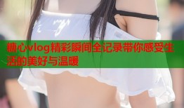 糖心vlog精彩瞬间全记录带你感受生活的美好与温暖