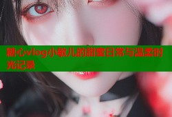 糖心vlog小敏儿的甜蜜日常与温柔时光记录