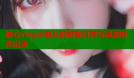 糖心vlog小敏儿的甜蜜日常与温柔时光记录