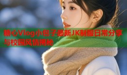 糖心Vlog小包子最新JK制服日常分享与校园风情揭秘