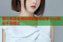 糖心新品全揭秘精彩体验分享vlog精彩不容错过