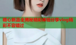 糖心新品全揭秘精彩体验分享vlog精彩不容错过
